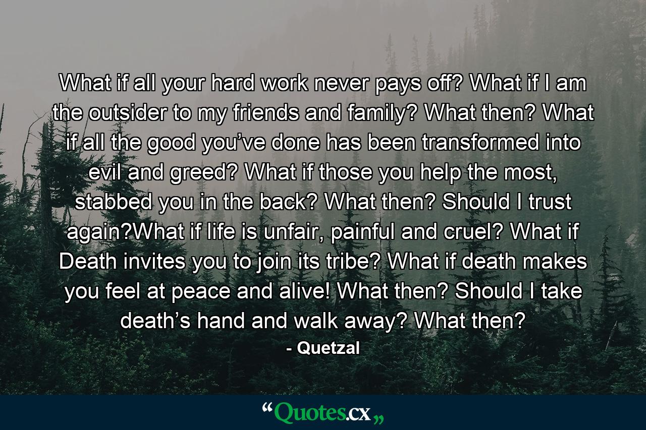 What if all your hard work never pays off? What if I am the outsider to my friends and family? What then? What if all the good you’ve done has been transformed into evil and greed? What if those you help the most, stabbed you in the back? What then? Should I trust again?What if life is unfair, painful and cruel? What if Death invites you to join its tribe? What if death makes you feel at peace and alive! What then? Should I take death’s hand and walk away? What then? - Quote by Quetzal