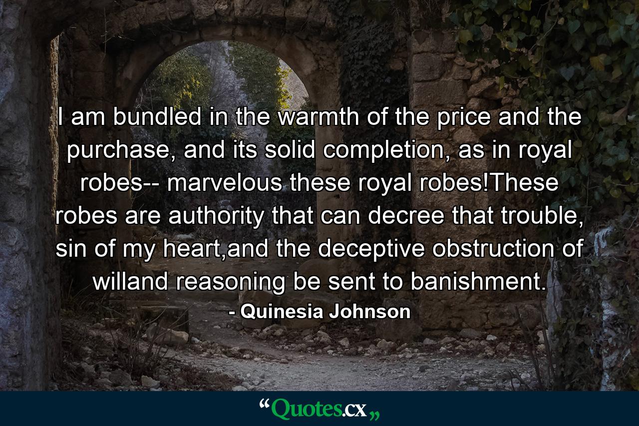 I am bundled in the warmth of the price and the purchase, and its solid completion, as in royal robes-- marvelous these royal robes!These robes are authority that can decree that trouble, sin of my heart,and the deceptive obstruction of willand reasoning be sent to banishment. - Quote by Quinesia Johnson