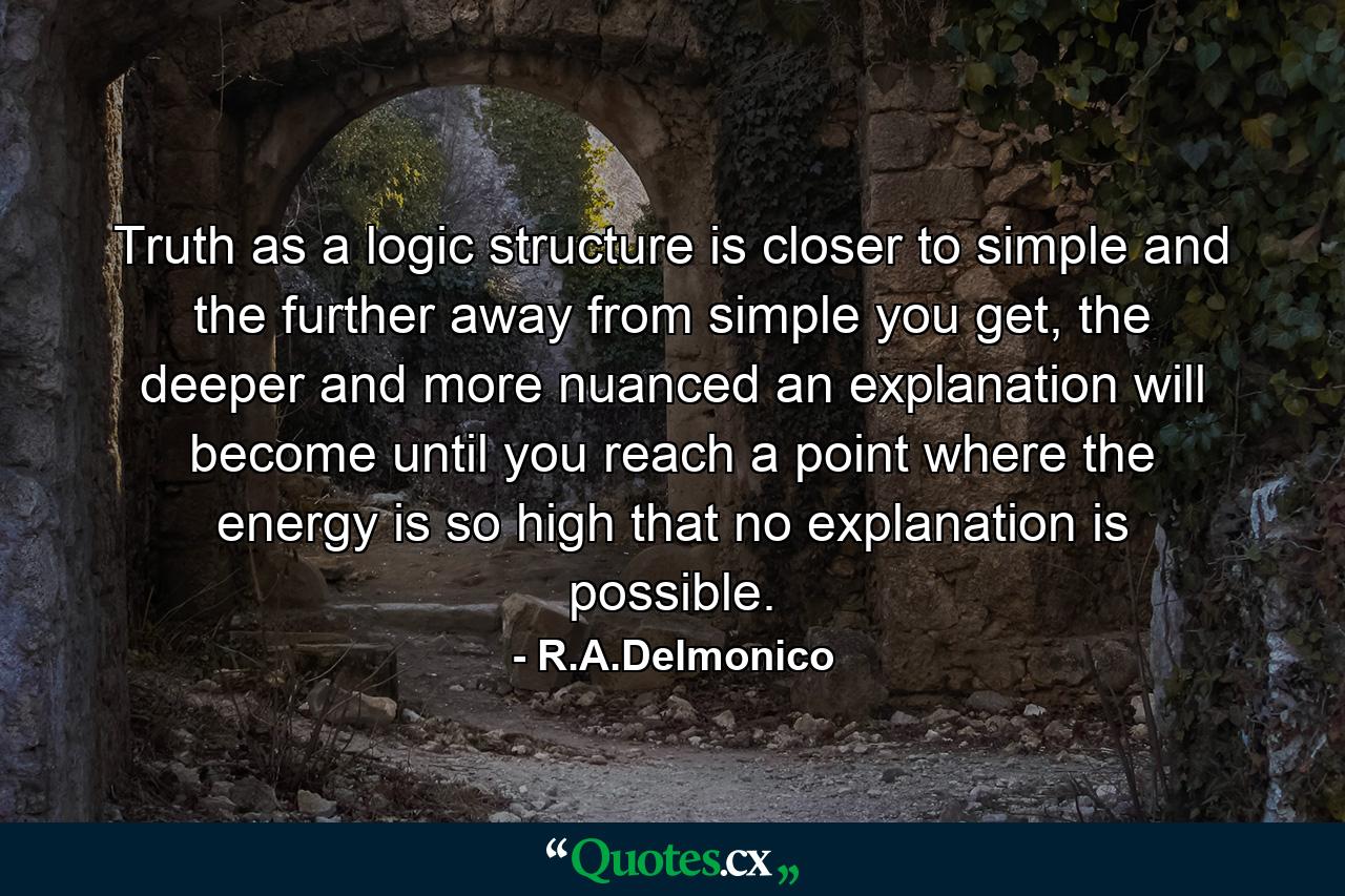 Truth as a logic structure is closer to simple and the further away from simple you get, the deeper and more nuanced an explanation will become until you reach a point where the energy is so high that no explanation is possible. - Quote by R.A.Delmonico