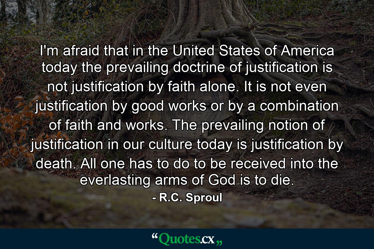 I'm afraid that in the United States of America today the prevailing doctrine of justification is not justification by faith alone. It is not even justification by good works or by a combination of faith and works. The prevailing notion of justification in our culture today is justification by death. All one has to do to be received into the everlasting arms of God is to die. - Quote by R.C. Sproul