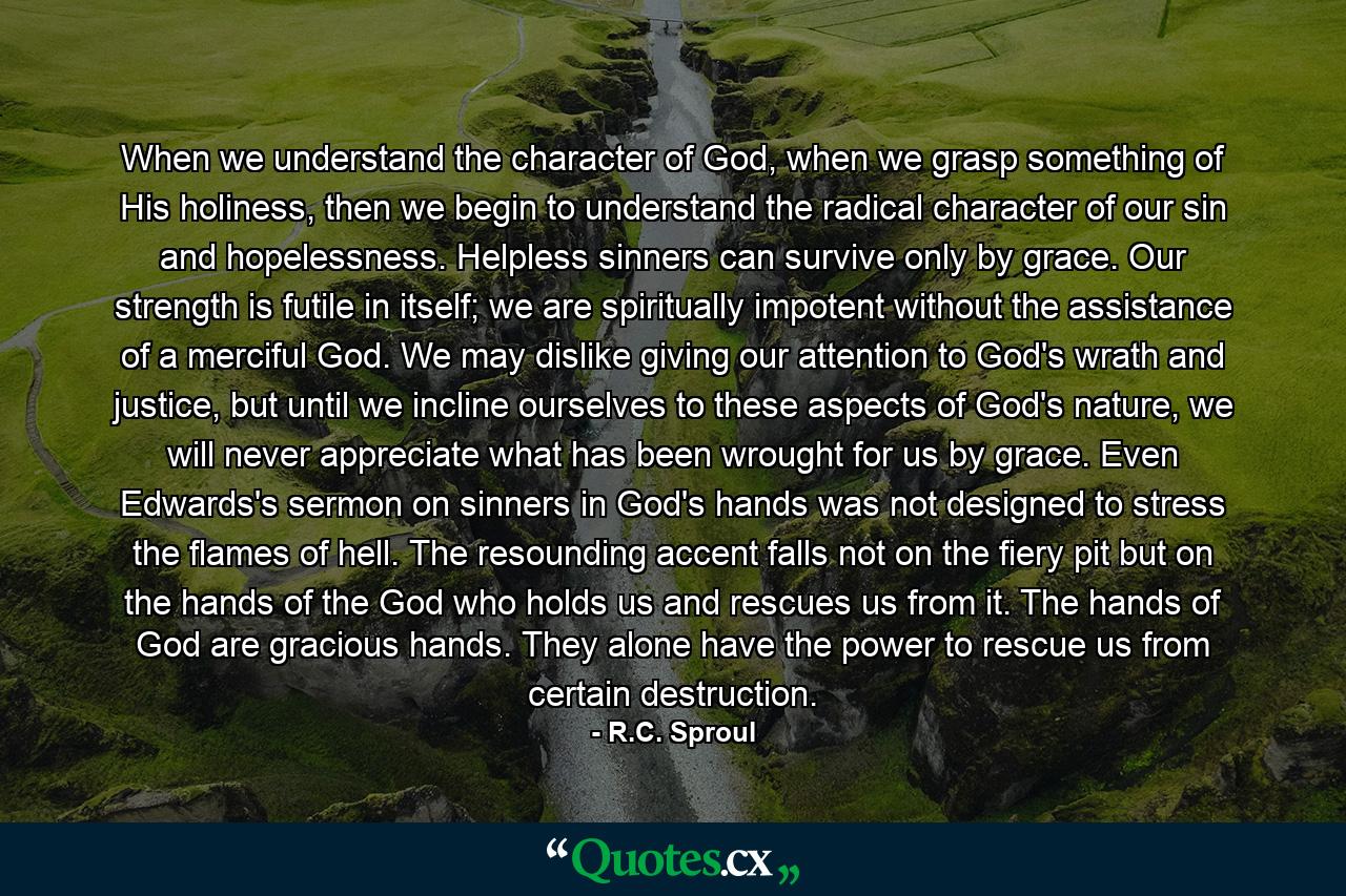 When we understand the character of God, when we grasp something of His holiness, then we begin to understand the radical character of our sin and hopelessness. Helpless sinners can survive only by grace. Our strength is futile in itself; we are spiritually impotent without the assistance of a merciful God. We may dislike giving our attention to God's wrath and justice, but until we incline ourselves to these aspects of God's nature, we will never appreciate what has been wrought for us by grace. Even Edwards's sermon on sinners in God's hands was not designed to stress the flames of hell. The resounding accent falls not on the fiery pit but on the hands of the God who holds us and rescues us from it. The hands of God are gracious hands. They alone have the power to rescue us from certain destruction. - Quote by R.C. Sproul