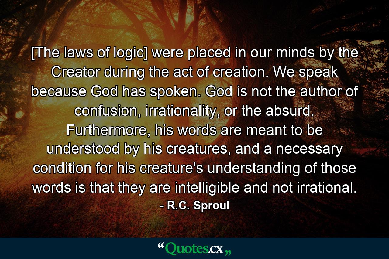 [The laws of logic] were placed in our minds by the Creator during the act of creation. We speak because God has spoken. God is not the author of confusion, irrationality, or the absurd. Furthermore, his words are meant to be understood by his creatures, and a necessary condition for his creature's understanding of those words is that they are intelligible and not irrational. - Quote by R.C. Sproul