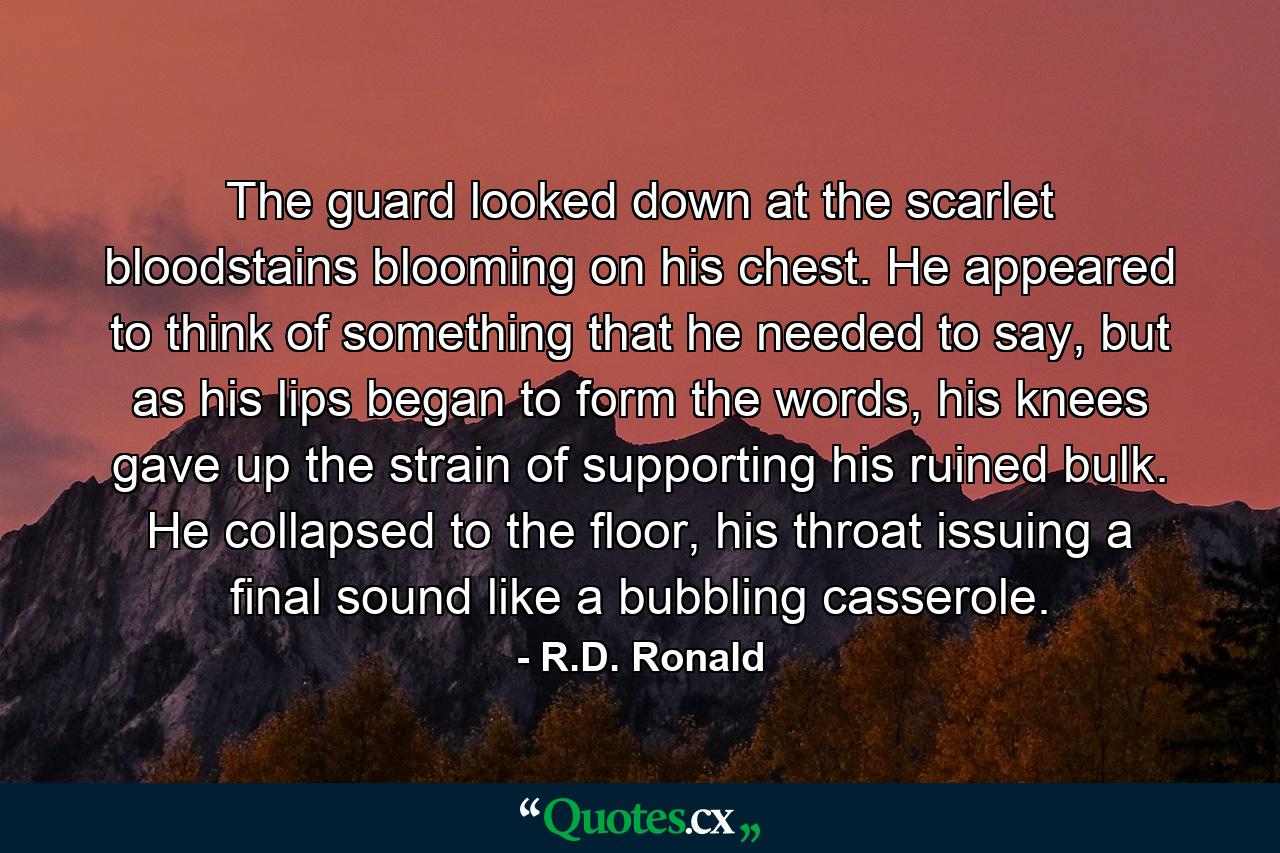 The guard looked down at the scarlet bloodstains blooming on his chest. He appeared to think of something that he needed to say, but as his lips began to form the words, his knees gave up the strain of supporting his ruined bulk. He collapsed to the floor, his throat issuing a final sound like a bubbling casserole. - Quote by R.D. Ronald