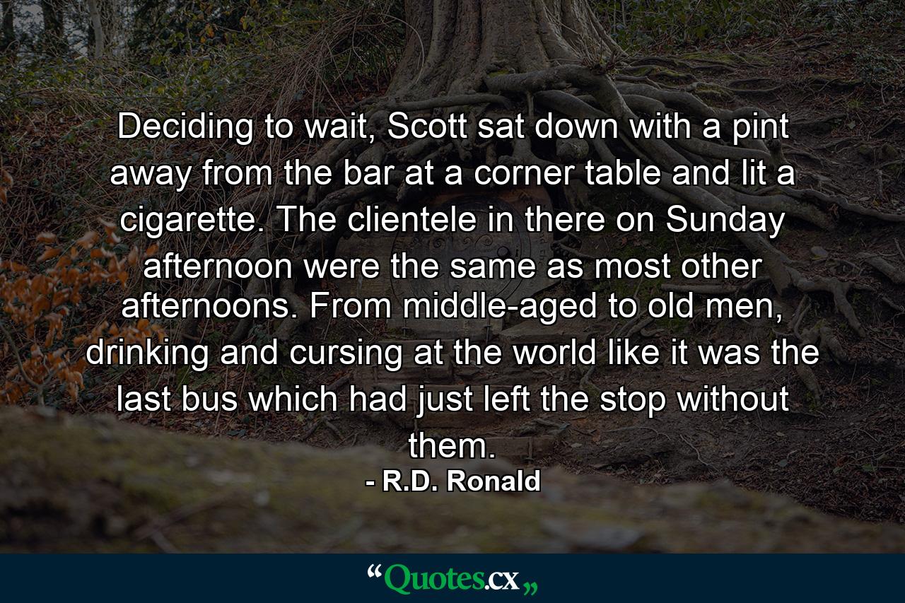 Deciding to wait, Scott sat down with a pint away from the bar at a corner table and lit a cigarette. The clientele in there on Sunday afternoon were the same as most other afternoons. From middle-aged to old men, drinking and cursing at the world like it was the last bus which had just left the stop without them. - Quote by R.D. Ronald