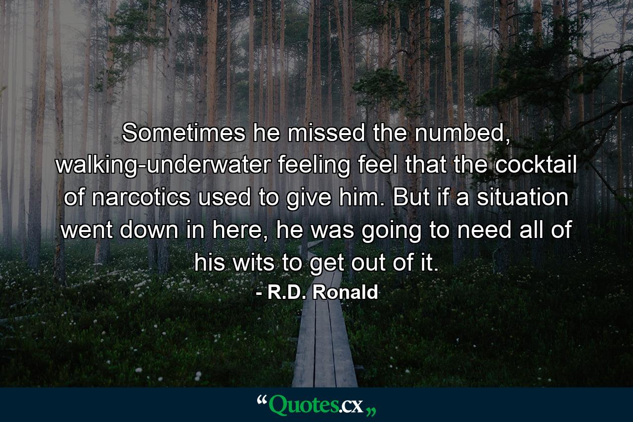 Sometimes he missed the numbed, walking-underwater feeling feel that the cocktail of narcotics used to give him. But if a situation went down in here, he was going to need all of his wits to get out of it. - Quote by R.D. Ronald