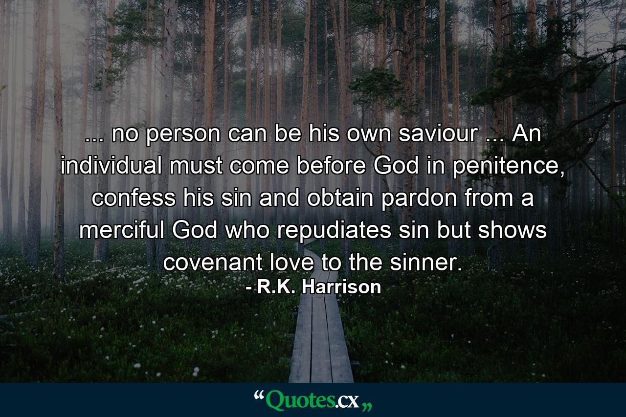 ... no person can be his own saviour ... An individual must come before God in penitence, confess his sin and obtain pardon from a merciful God who repudiates sin but shows covenant love to the sinner. - Quote by R.K. Harrison