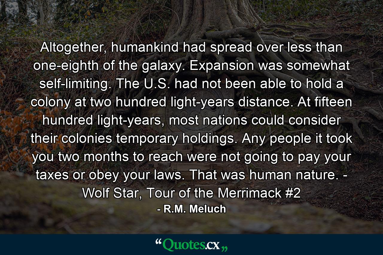 Altogether, humankind had spread over less than one-eighth of the galaxy. Expansion was somewhat self-limiting. The U.S. had not been able to hold a colony at two hundred light-years distance. At fifteen hundred light-years, most nations could consider their colonies temporary holdings. Any people it took you two months to reach were not going to pay your taxes or obey your laws. That was human nature. - Wolf Star, Tour of the Merrimack #2 - Quote by R.M. Meluch