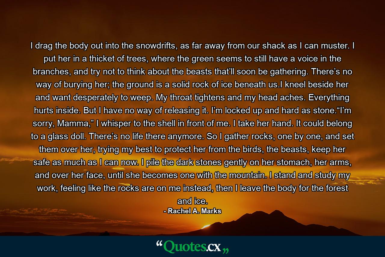 I drag the body out into the snowdrifts, as far away from our shack as I can muster. I put her in a thicket of trees, where the green seems to still have a voice in the branches, and try not to think about the beasts that’ll soon be gathering. There’s no way of burying her; the ground is a solid rock of ice beneath us.I kneel beside her and want desperately to weep. My throat tightens and my head aches. Everything hurts inside. But I have no way of releasing it. I’m locked up and hard as stone.“I’m sorry, Mamma,” I whisper to the shell in front of me. I take her hand. It could belong to a glass doll. There’s no life there anymore. So I gather rocks, one by one, and set them over her, trying my best to protect her from the birds, the beasts, keep her safe as much as I can now. I pile the dark stones gently on her stomach, her arms, and over her face, until she becomes one with the mountain. I stand and study my work, feeling like the rocks are on me instead, then I leave the body for the forest and ice. - Quote by Rachel A. Marks