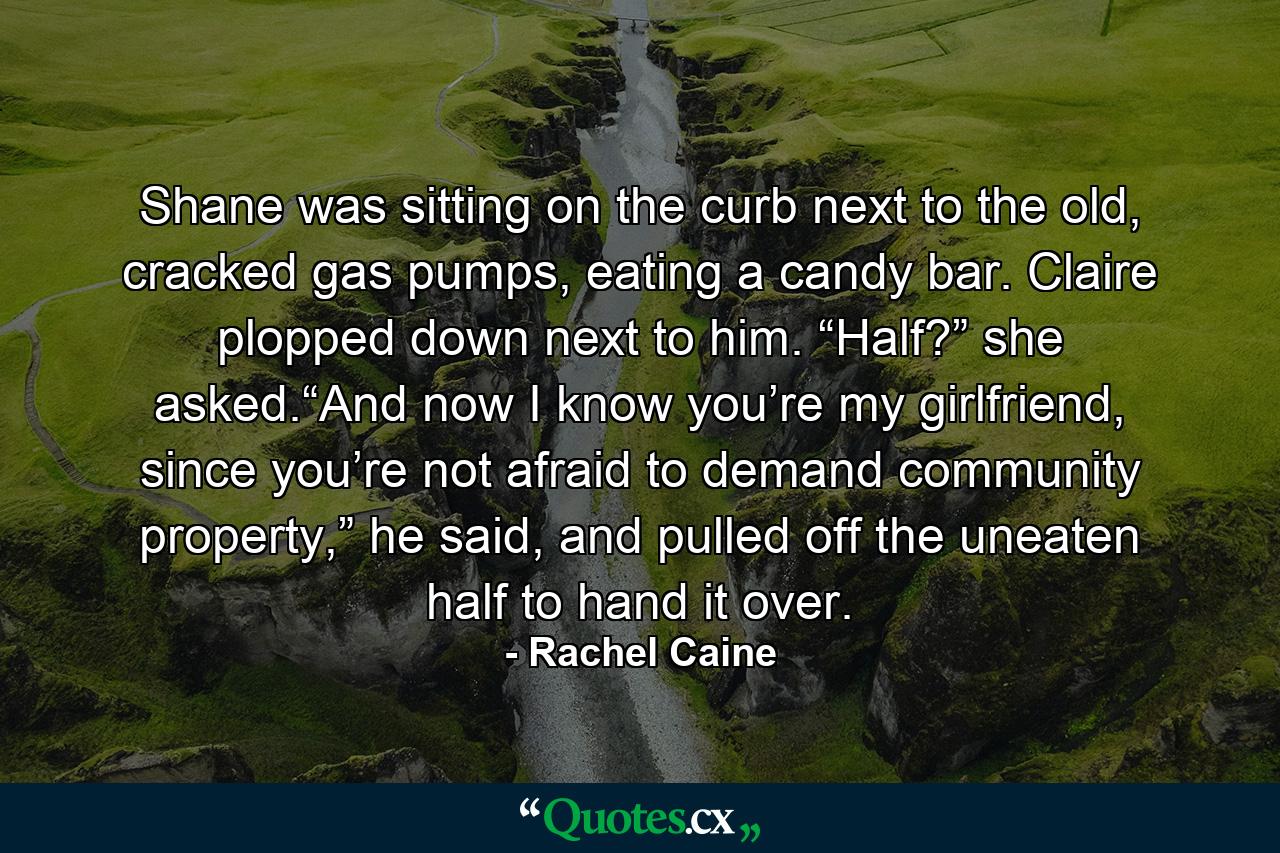 Shane was sitting on the curb next to the old, cracked gas pumps, eating a candy bar. Claire plopped down next to him. “Half?” she asked.“And now I know you’re my girlfriend, since you’re not afraid to demand community property,” he said, and pulled off the uneaten half to hand it over. - Quote by Rachel Caine