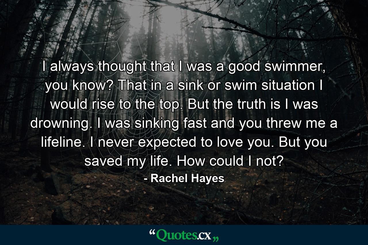 I always thought that I was a good swimmer, you know? That in a sink or swim situation I would rise to the top. But the truth is I was drowning. I was sinking fast and you threw me a lifeline. I never expected to love you. But you saved my life. How could I not? - Quote by Rachel Hayes