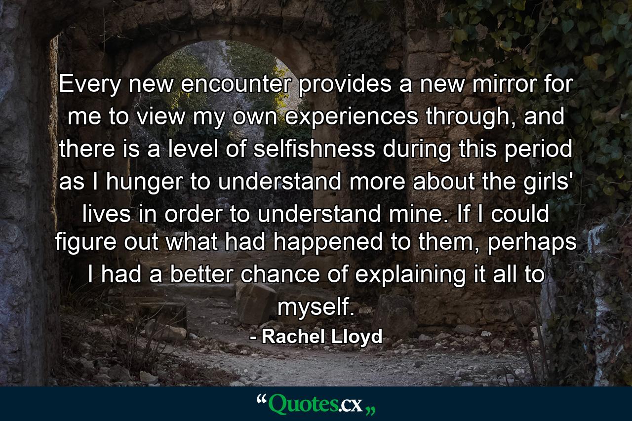 Every new encounter provides a new mirror for me to view my own experiences through, and there is a level of selfishness during this period as I hunger to understand more about the girls' lives in order to understand mine. If I could figure out what had happened to them, perhaps I had a better chance of explaining it all to myself. - Quote by Rachel Lloyd