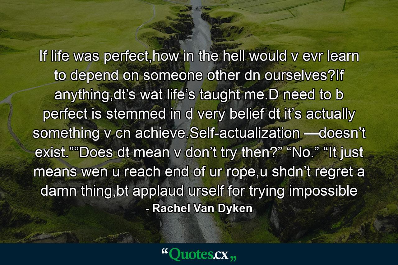 If life was perfect,how in the hell would v evr learn to depend on someone other dn ourselves?If anything,dt’s wat life’s taught me.D need to b perfect is stemmed in d very belief dt it’s actually something v cn achieve.Self-actualization —doesn’t exist.”“Does dt mean v don’t try then?” “No.” “It just means wen u reach end of ur rope,u shdn’t regret a damn thing,bt applaud urself for trying impossible - Quote by Rachel Van Dyken