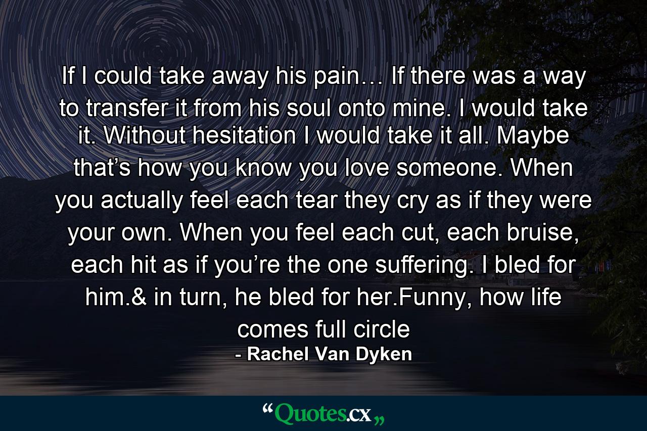 If I could take away his pain… If there was a way to transfer it from his soul onto mine. I would take it. Without hesitation I would take it all. Maybe that’s how you know you love someone. When you actually feel each tear they cry as if they were your own. When you feel each cut, each bruise, each hit as if you’re the one suffering. I bled for him.& in turn, he bled for her.Funny, how life comes full circle - Quote by Rachel Van Dyken