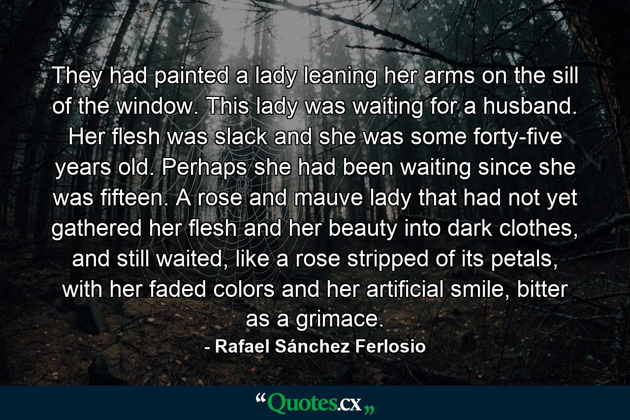 They had painted a lady leaning her arms on the sill of the window. This lady was waiting for a husband. Her flesh was slack and she was some forty-five years old. Perhaps she had been waiting since she was fifteen. A rose and mauve lady that had not yet gathered her flesh and her beauty into dark clothes, and still waited, like a rose stripped of its petals, with her faded colors and her artificial smile, bitter as a grimace. - Quote by Rafael Sánchez Ferlosio