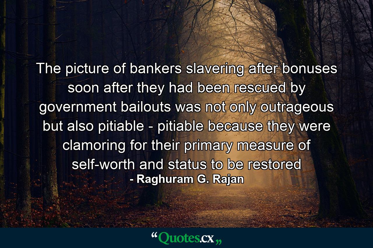 The picture of bankers slavering after bonuses soon after they had been rescued by government bailouts was not only outrageous but also pitiable - pitiable because they were clamoring for their primary measure of self-worth and status to be restored - Quote by Raghuram G. Rajan