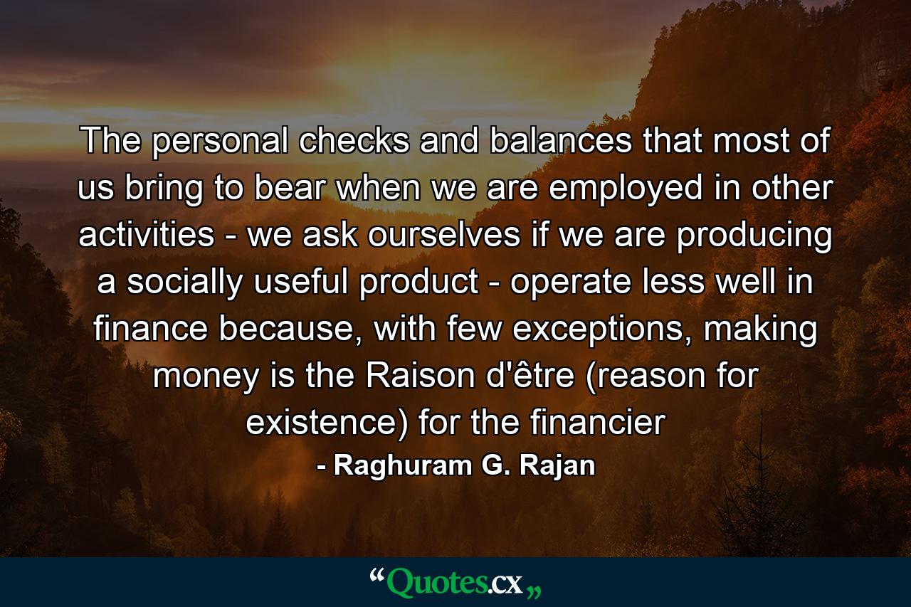 The personal checks and balances that most of us bring to bear when we are employed in other activities - we ask ourselves if we are producing a socially useful product - operate less well in finance because, with few exceptions, making money is the Raison d'être (reason for existence) for the financier - Quote by Raghuram G. Rajan