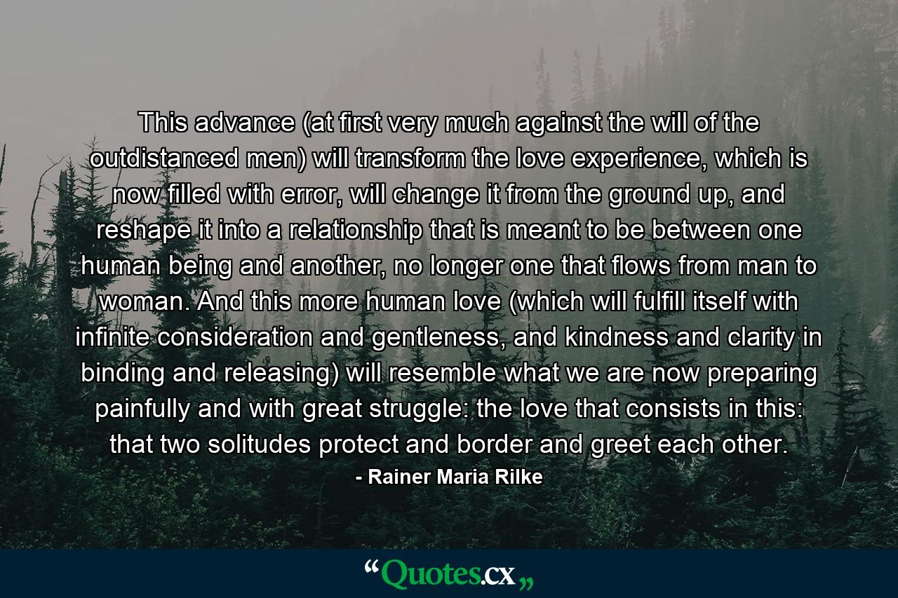 This advance (at first very much against the will of the outdistanced men) will transform the love experience, which is now filled with error, will change it from the ground up, and reshape it into a relationship that is meant to be between one human being and another, no longer one that flows from man to woman. And this more human love (which will fulfill itself with infinite consideration and gentleness, and kindness and clarity in binding and releasing) will resemble what we are now preparing painfully and with great struggle: the love that consists in this: that two solitudes protect and border and greet each other. - Quote by Rainer Maria Rilke