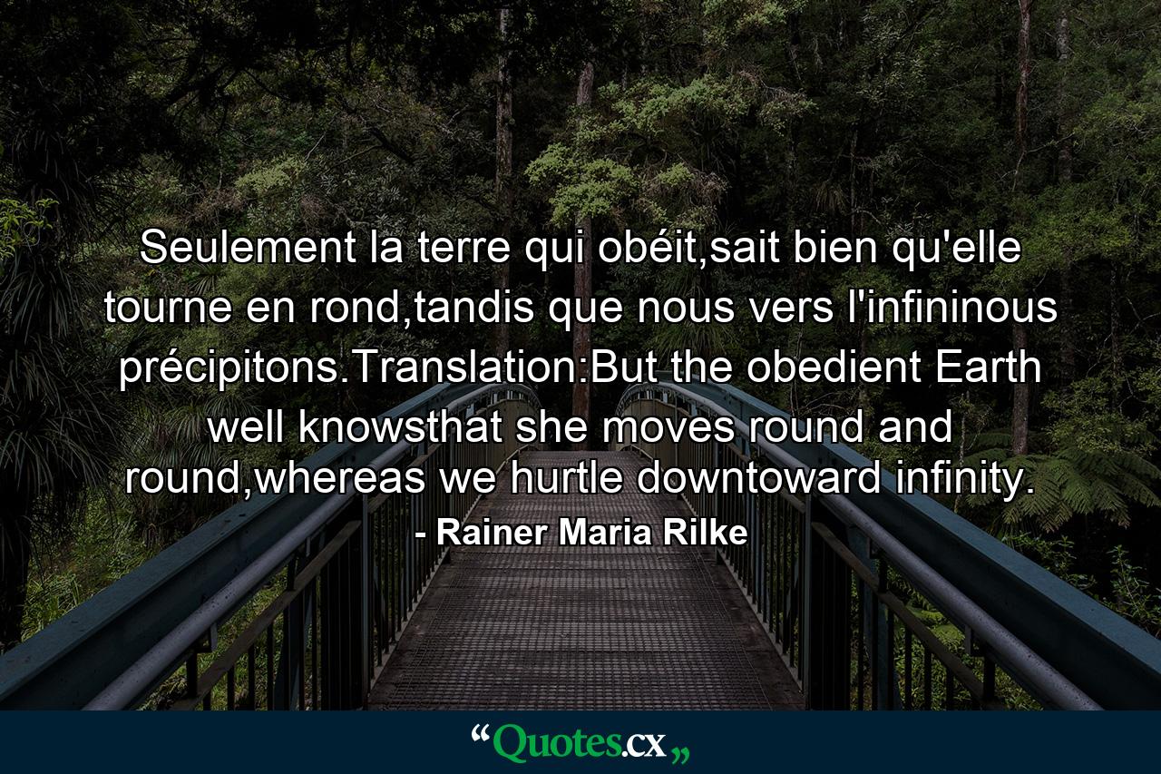 Seulement la terre qui obéit,sait bien qu'elle tourne en rond,tandis que nous vers l'infininous précipitons.Translation:But the obedient Earth well knowsthat she moves round and round,whereas we hurtle downtoward infinity. - Quote by Rainer Maria Rilke