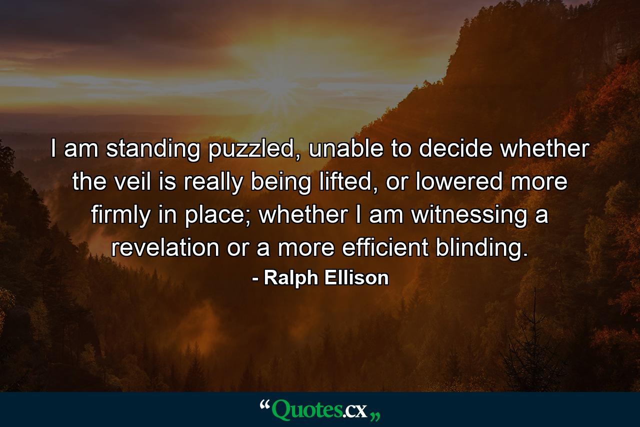 I am standing puzzled, unable to decide whether the veil is really being lifted, or lowered more firmly in place; whether I am witnessing a revelation or a more efficient blinding. - Quote by Ralph Ellison