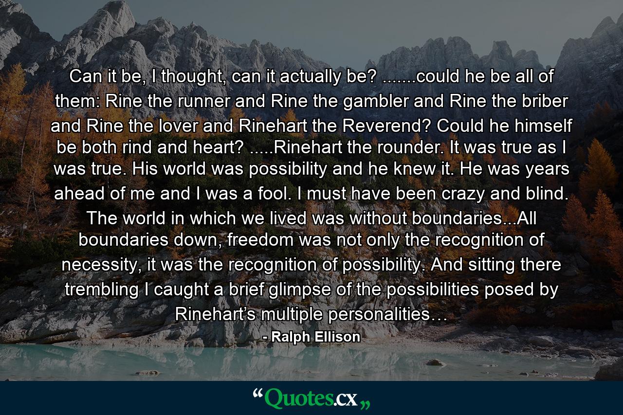 Can it be, I thought, can it actually be? .......could he be all of them: Rine the runner and Rine the gambler and Rine the briber and Rine the lover and Rinehart the Reverend? Could he himself be both rind and heart? .....Rinehart the rounder. It was true as I was true. His world was possibility and he knew it. He was years ahead of me and I was a fool. I must have been crazy and blind. The world in which we lived was without boundaries...All boundaries down, freedom was not only the recognition of necessity, it was the recognition of possibility. And sitting there trembling I caught a brief glimpse of the possibilities posed by Rinehart’s multiple personalities… - Quote by Ralph Ellison