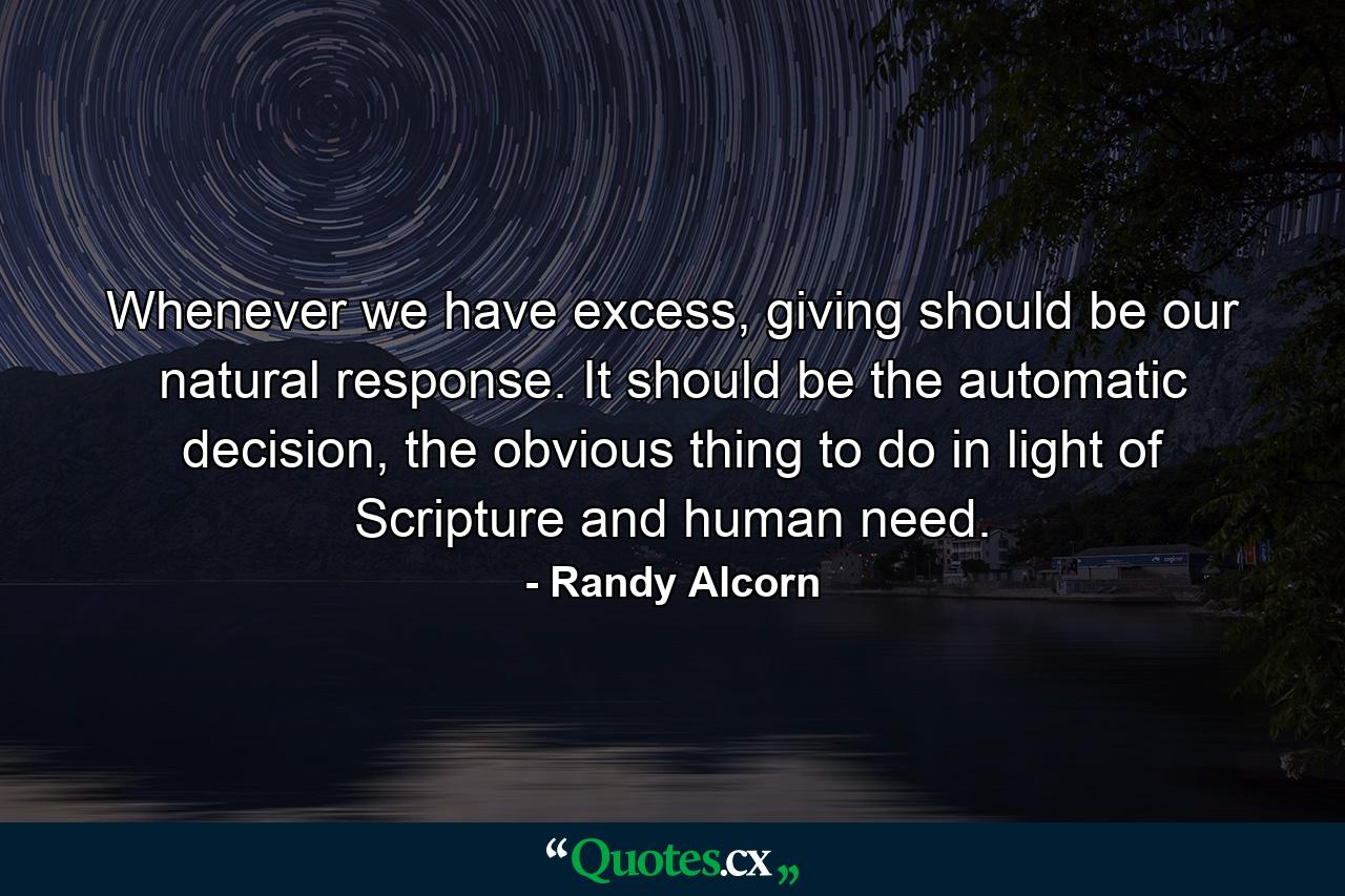 Whenever we have excess, giving should be our natural response. It should be the automatic decision, the obvious thing to do in light of Scripture and human need. - Quote by Randy Alcorn