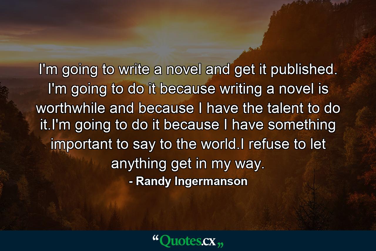 I'm going to write a novel and get it published. I'm going to do it because writing a novel is worthwhile and because I have the talent to do it.I'm going to do it because I have something important to say to the world.I refuse to let anything get in my way. - Quote by Randy Ingermanson