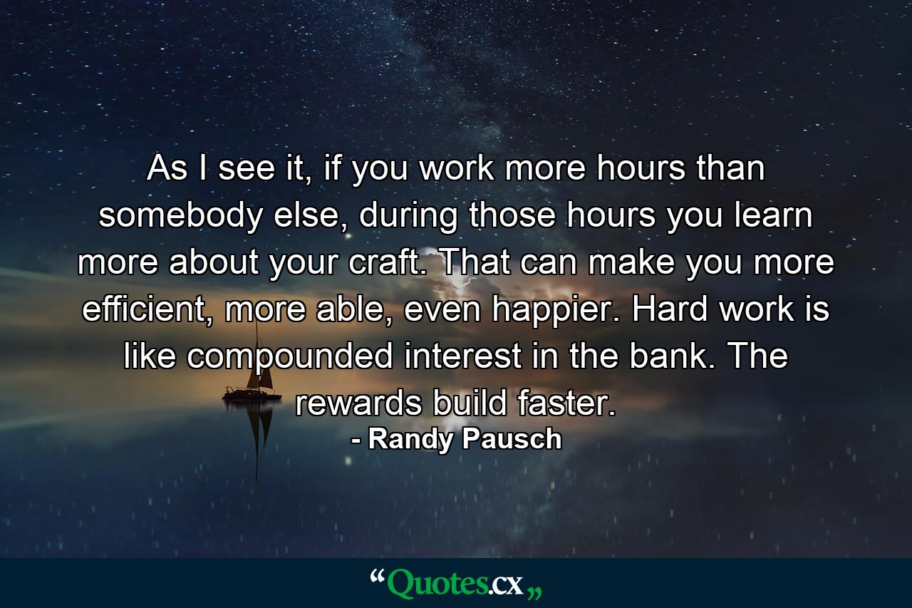 As I see it, if you work more hours than somebody else, during those hours you learn more about your craft. That can make you more efficient, more able, even happier. Hard work is like compounded interest in the bank. The rewards build faster. - Quote by Randy Pausch