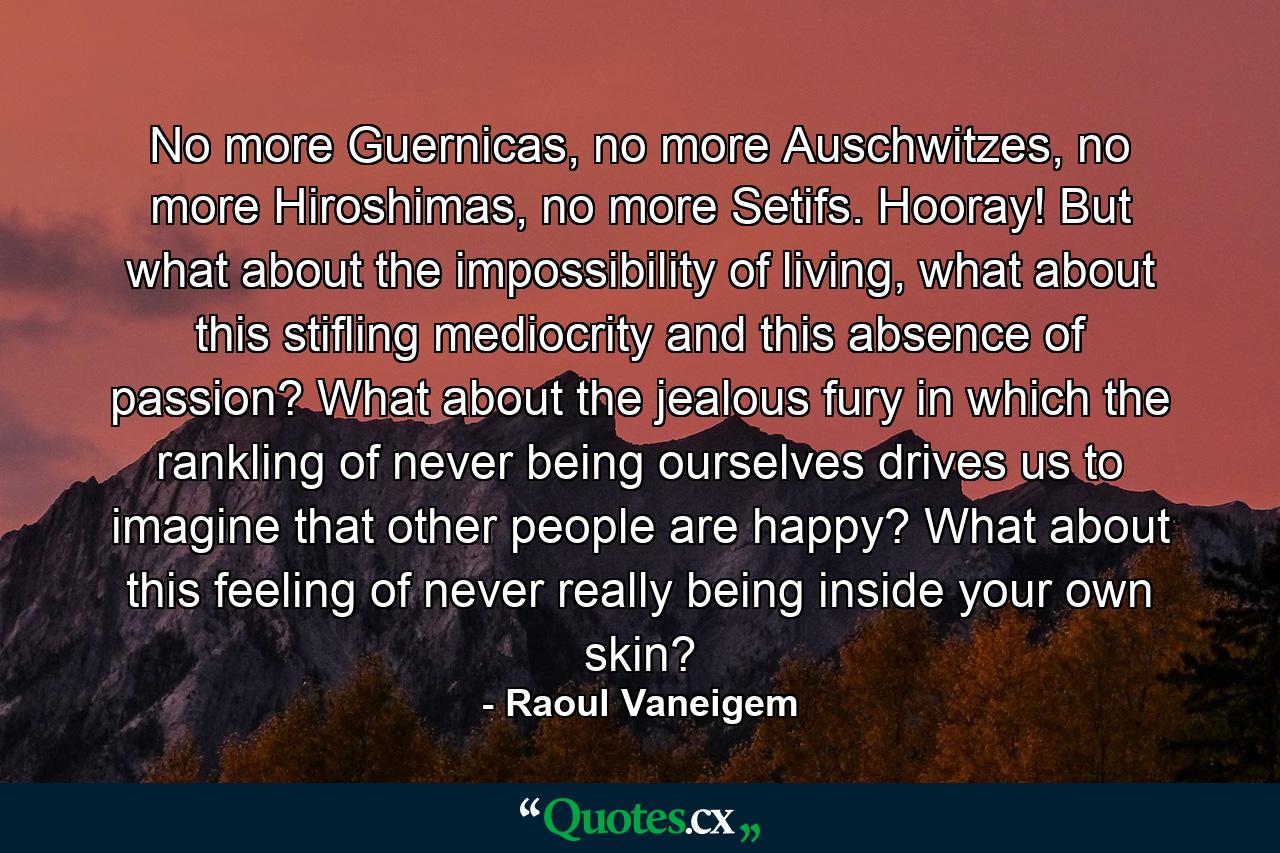 No more Guernicas, no more Auschwitzes, no more Hiroshimas, no more Setifs. Hooray! But what about the impossibility of living, what about this stifling mediocrity and this absence of passion? What about the jealous fury in which the rankling of never being ourselves drives us to imagine that other people are happy? What about this feeling of never really being inside your own skin? - Quote by Raoul Vaneigem