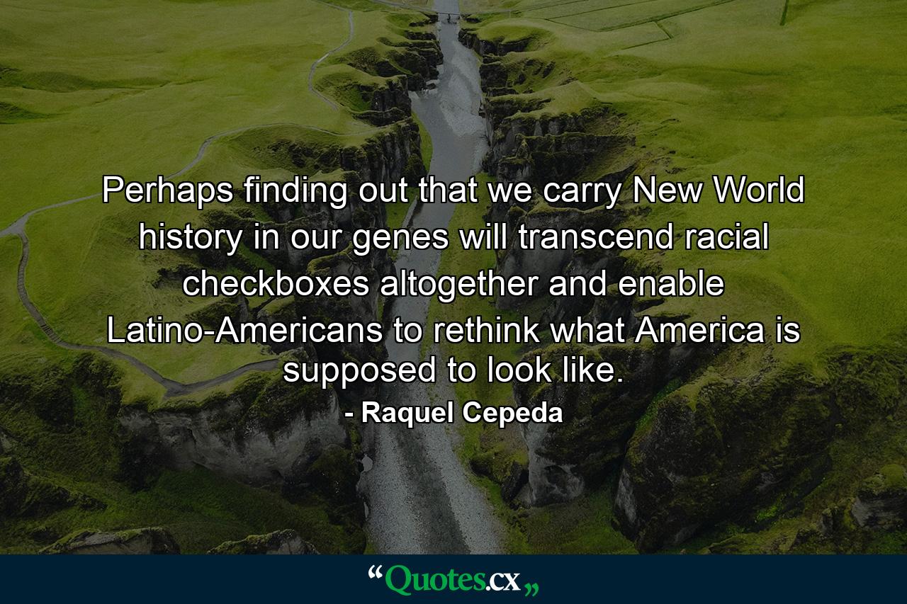 Perhaps finding out that we carry New World history in our genes will transcend racial checkboxes altogether and enable Latino-Americans to rethink what America is supposed to look like. - Quote by Raquel Cepeda