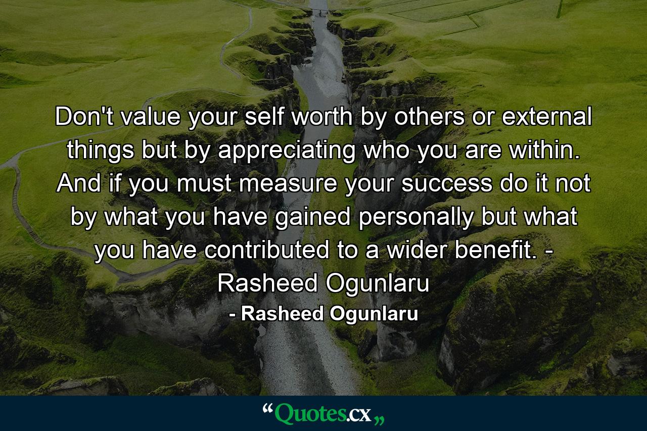 Don't value your self worth by others or external things but by appreciating who you are within. And if you must measure your success do it not by what you have gained personally but what you have contributed to a wider benefit. - Rasheed Ogunlaru - Quote by Rasheed Ogunlaru