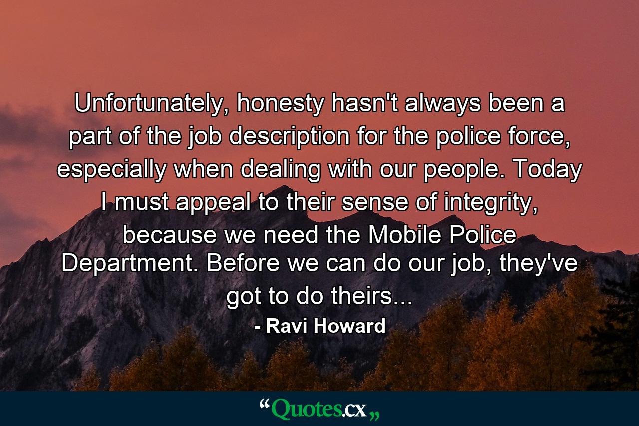 Unfortunately, honesty hasn't always been a part of the job description for the police force, especially when dealing with our people. Today I must appeal to their sense of integrity, because we need the Mobile Police Department. Before we can do our job, they've got to do theirs... - Quote by Ravi Howard