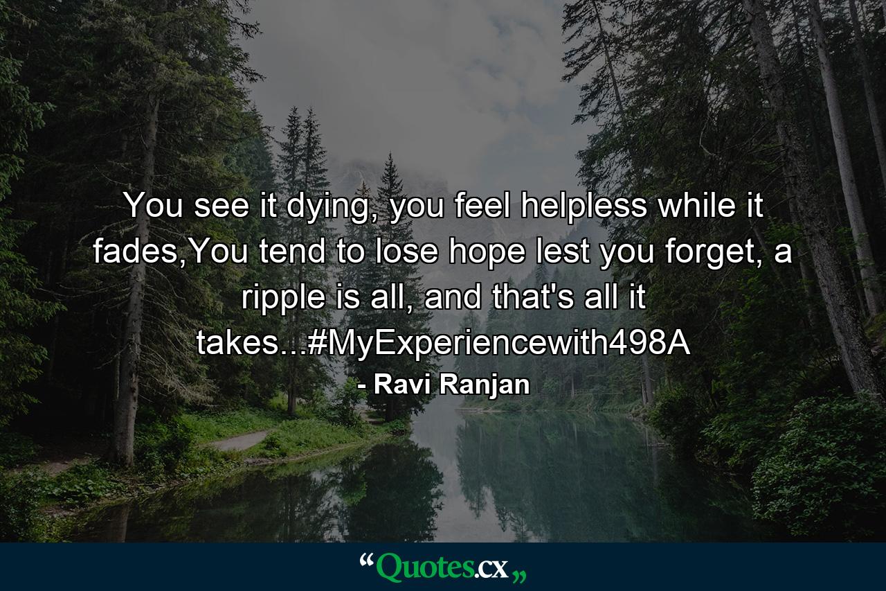 You see it dying, you feel helpless while it fades,You tend to lose hope lest you forget, a ripple is all, and that's all it takes...#MyExperiencewith498A - Quote by Ravi Ranjan