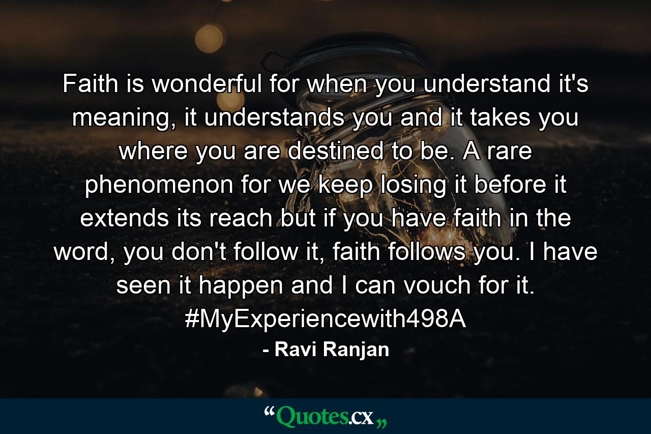 Faith is wonderful for when you understand it's meaning, it understands you and it takes you where you are destined to be. A rare phenomenon for we keep losing it before it extends its reach but if you have faith in the word, you don't follow it, faith follows you. I have seen it happen and I can vouch for it. #MyExperiencewith498A - Quote by Ravi Ranjan