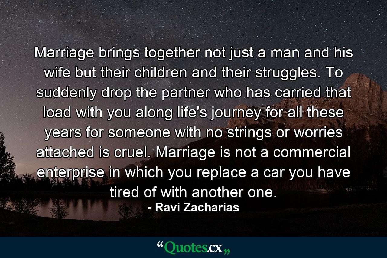 Marriage brings together not just a man and his wife but their children and their struggles. To suddenly drop the partner who has carried that load with you along life's journey for all these years for someone with no strings or worries attached is cruel. Marriage is not a commercial enterprise in which you replace a car you have tired of with another one. - Quote by Ravi Zacharias