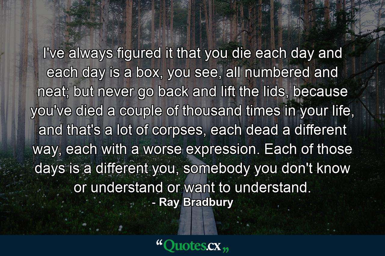 I've always figured it that you die each day and each day is a box, you see, all numbered and neat; but never go back and lift the lids, because you've died a couple of thousand times in your life, and that's a lot of corpses, each dead a different way, each with a worse expression. Each of those days is a different you, somebody you don't know or understand or want to understand. - Quote by Ray Bradbury