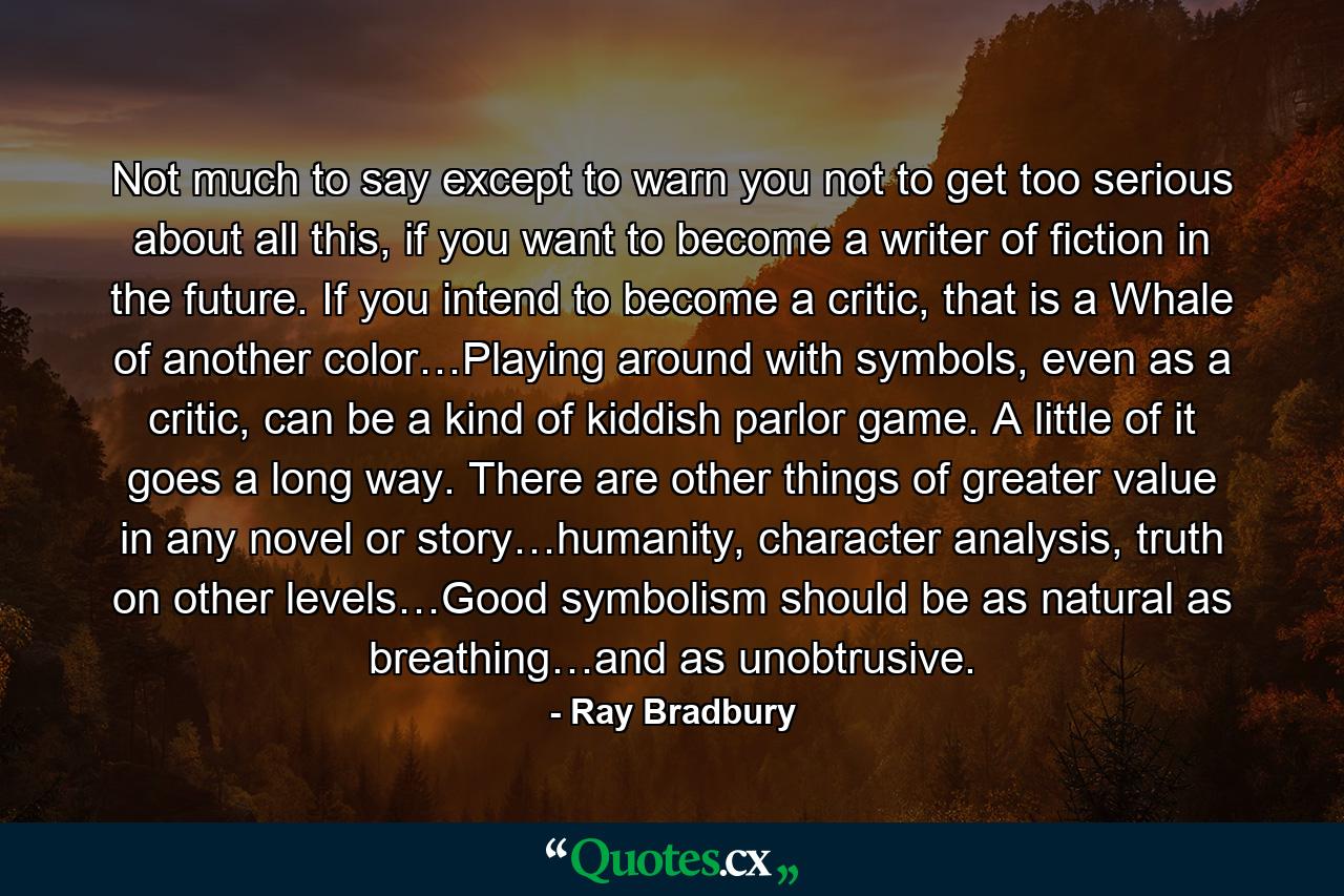 Not much to say except to warn you not to get too serious about all this, if you want to become a writer of fiction in the future. If you intend to become a critic, that is a Whale of another color…Playing around with symbols, even as a critic, can be a kind of kiddish parlor game. A little of it goes a long way. There are other things of greater value in any novel or story…humanity, character analysis, truth on other levels…Good symbolism should be as natural as breathing…and as unobtrusive. - Quote by Ray Bradbury