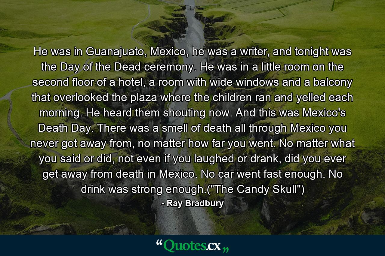 He was in Guanajuato, Mexico, he was a writer, and tonight was the Day of the Dead ceremony. He was in a little room on the second floor of a hotel, a room with wide windows and a balcony that overlooked the plaza where the children ran and yelled each morning. He heard them shouting now. And this was Mexico's Death Day. There was a smell of death all through Mexico you never got away from, no matter how far you went. No matter what you said or did, not even if you laughed or drank, did you ever get away from death in Mexico. No car went fast enough. No drink was strong enough.(