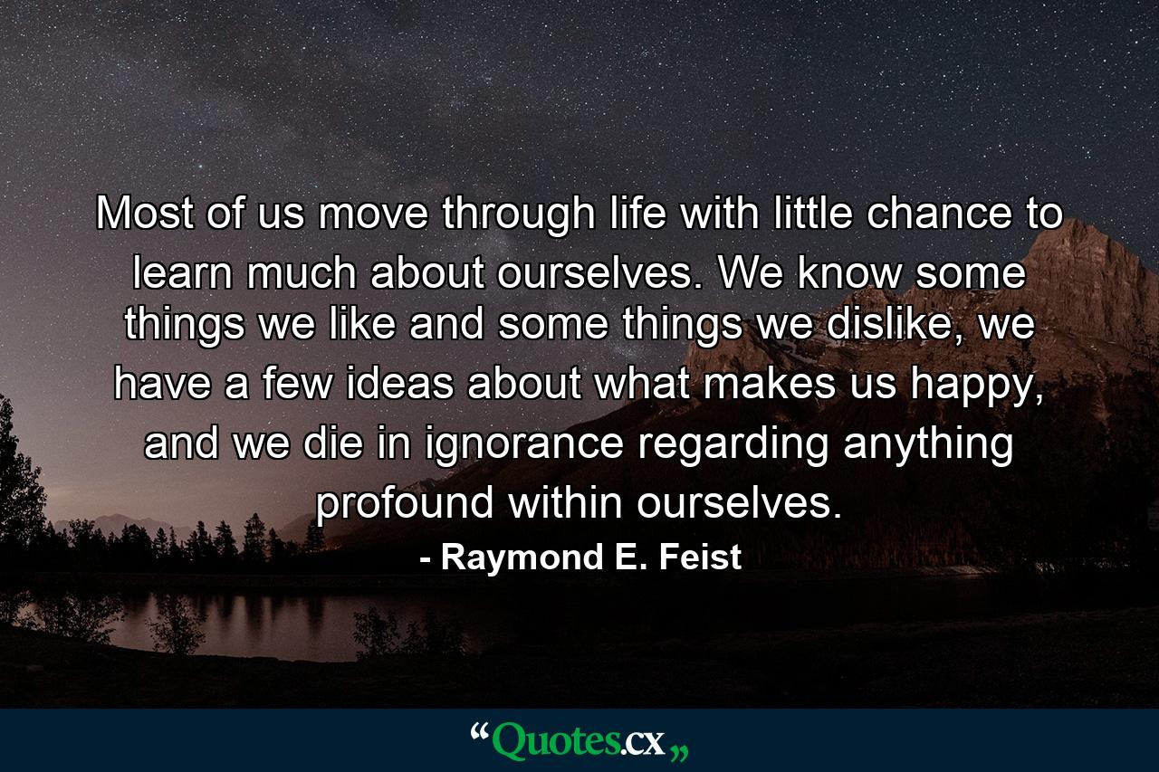 Most of us move through life with little chance to learn much about ourselves. We know some things we like and some things we dislike, we have a few ideas about what makes us happy, and we die in ignorance regarding anything profound within ourselves. - Quote by Raymond E. Feist