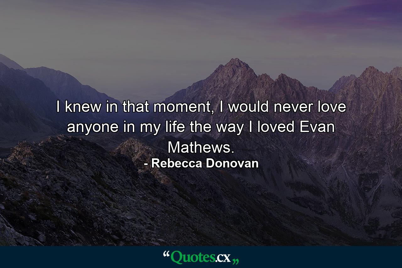 I knew in that moment, I would never love anyone in my life the way I loved Evan Mathews. - Quote by Rebecca Donovan