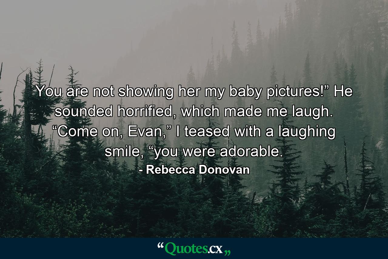 You are not showing her my baby pictures!” He sounded horrified, which made me laugh. “Come on, Evan,” I teased with a laughing smile, “you were adorable. - Quote by Rebecca Donovan