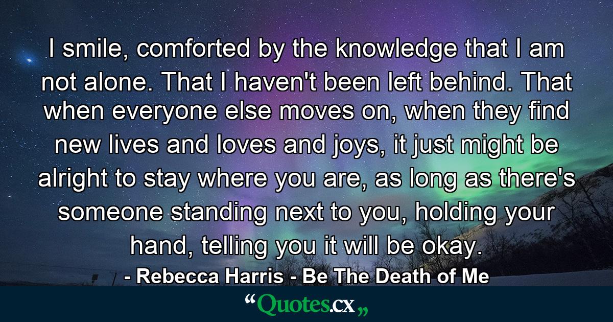 I smile, comforted by the knowledge that I am not alone. That I haven't been left behind. That when everyone else moves on, when they find new lives and loves and joys, it just might be alright to stay where you are, as long as there's someone standing next to you, holding your hand, telling you it will be okay. - Quote by Rebecca Harris - Be The Death of Me