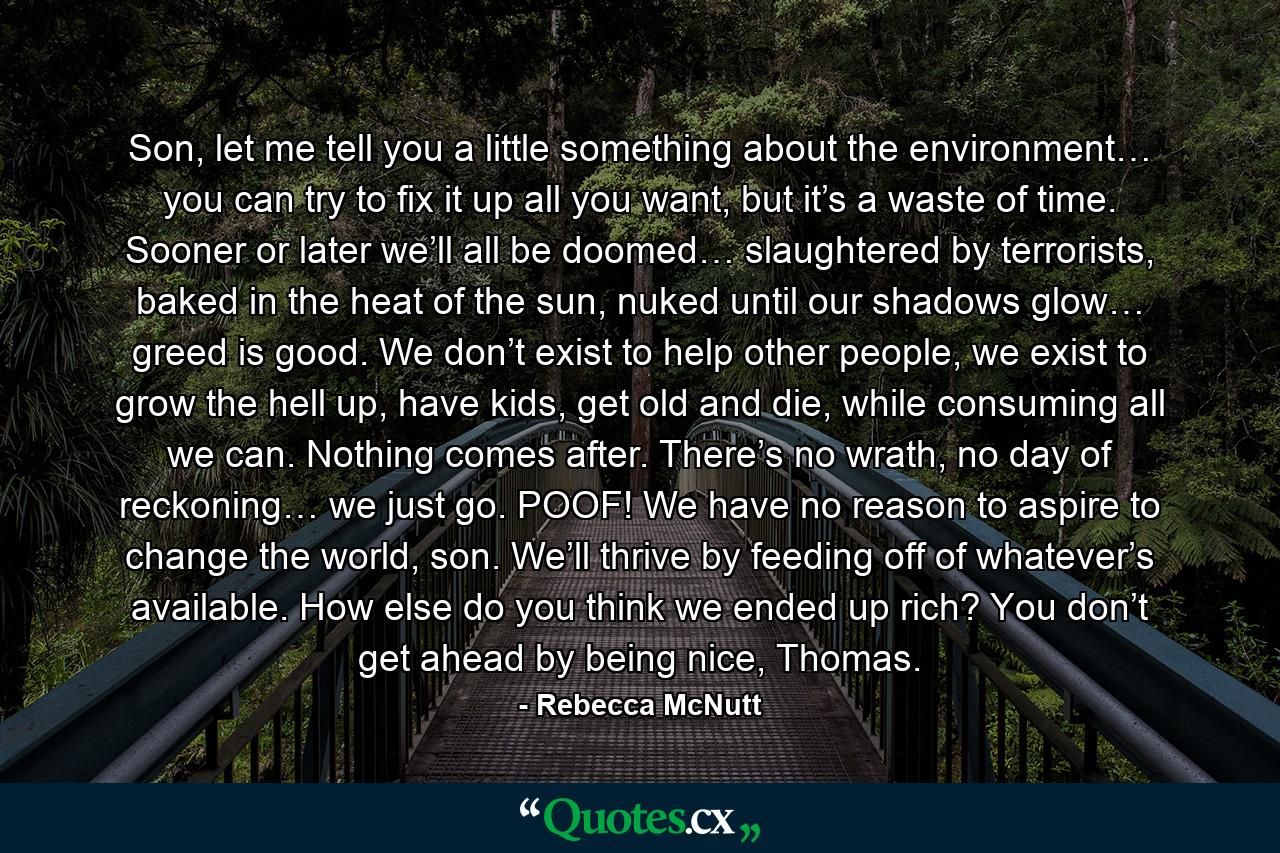 Son, let me tell you a little something about the environment… you can try to fix it up all you want, but it’s a waste of time. Sooner or later we’ll all be doomed… slaughtered by terrorists, baked in the heat of the sun, nuked until our shadows glow… greed is good. We don’t exist to help other people, we exist to grow the hell up, have kids, get old and die, while consuming all we can. Nothing comes after. There’s no wrath, no day of reckoning… we just go. POOF! We have no reason to aspire to change the world, son. We’ll thrive by feeding off of whatever’s available. How else do you think we ended up rich? You don’t get ahead by being nice, Thomas. - Quote by Rebecca McNutt