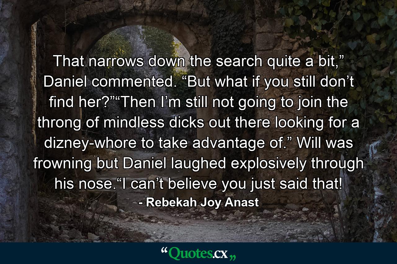 That narrows down the search quite a bit,” Daniel commented. “But what if you still don’t find her?”“Then I’m still not going to join the throng of mindless dicks out there looking for a dizney-whore to take advantage of.” Will was frowning but Daniel laughed explosively through his nose.“I can’t believe you just said that! - Quote by Rebekah Joy Anast