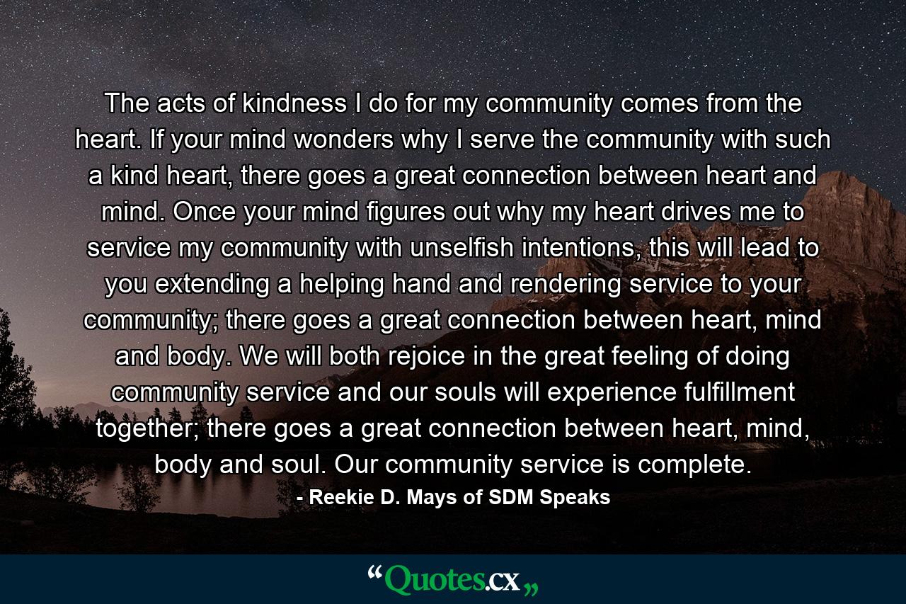 The acts of kindness I do for my community comes from the heart. If your mind wonders why I serve the community with such a kind heart, there goes a great connection between heart and mind. Once your mind figures out why my heart drives me to service my community with unselfish intentions, this will lead to you extending a helping hand and rendering service to your community; there goes a great connection between heart, mind and body. We will both rejoice in the great feeling of doing community service and our souls will experience fulfillment together; there goes a great connection between heart, mind, body and soul. Our community service is complete. - Quote by Reekie D. Mays of SDM Speaks