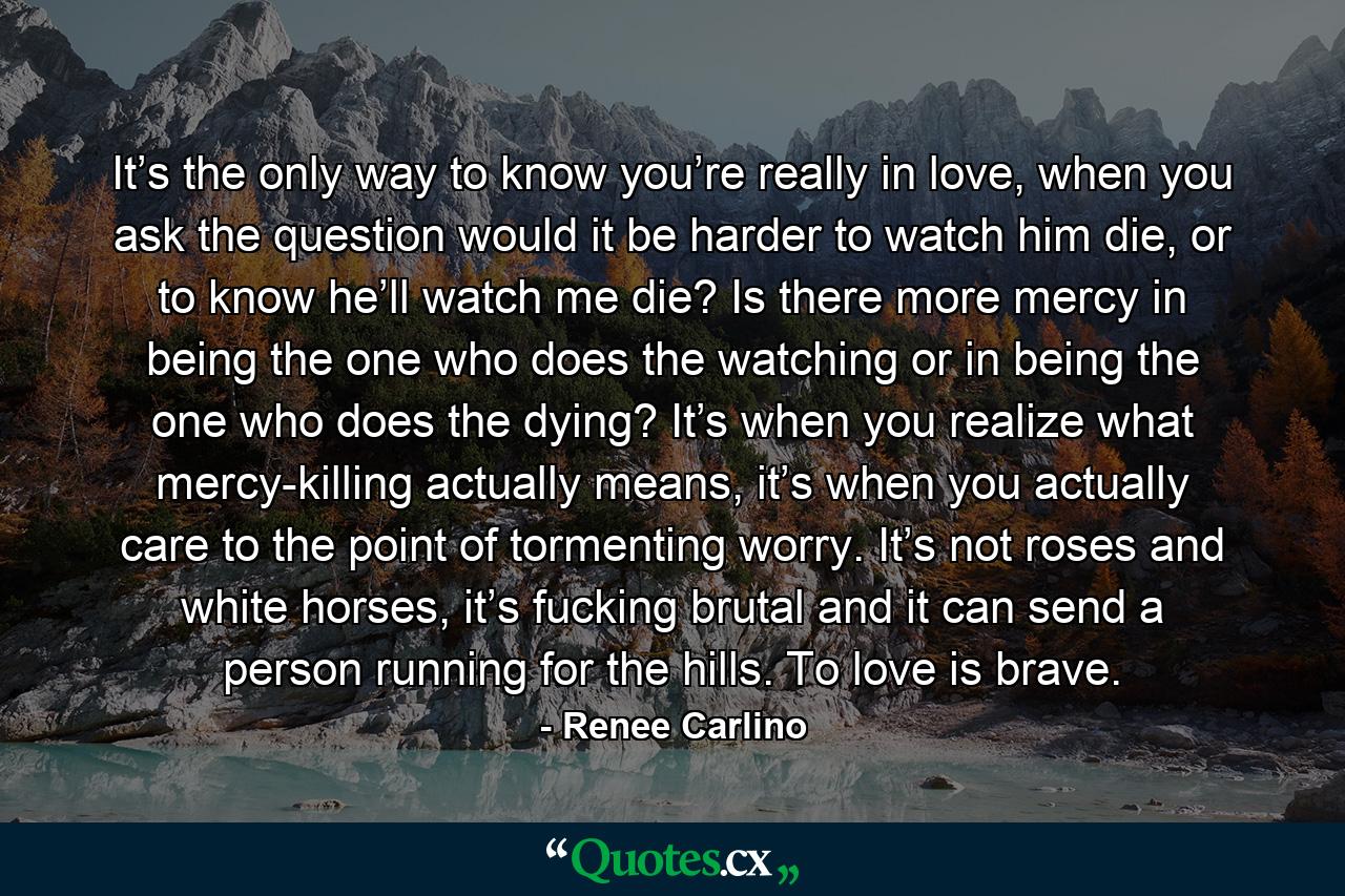 It’s the only way to know you’re really in love, when you ask the question would it be harder to watch him die, or to know he’ll watch me die? Is there more mercy in being the one who does the watching or in being the one who does the dying? It’s when you realize what mercy-killing actually means, it’s when you actually care to the point of tormenting worry. It’s not roses and white horses, it’s fucking brutal and it can send a person running for the hills. To love is brave. - Quote by Renee Carlino