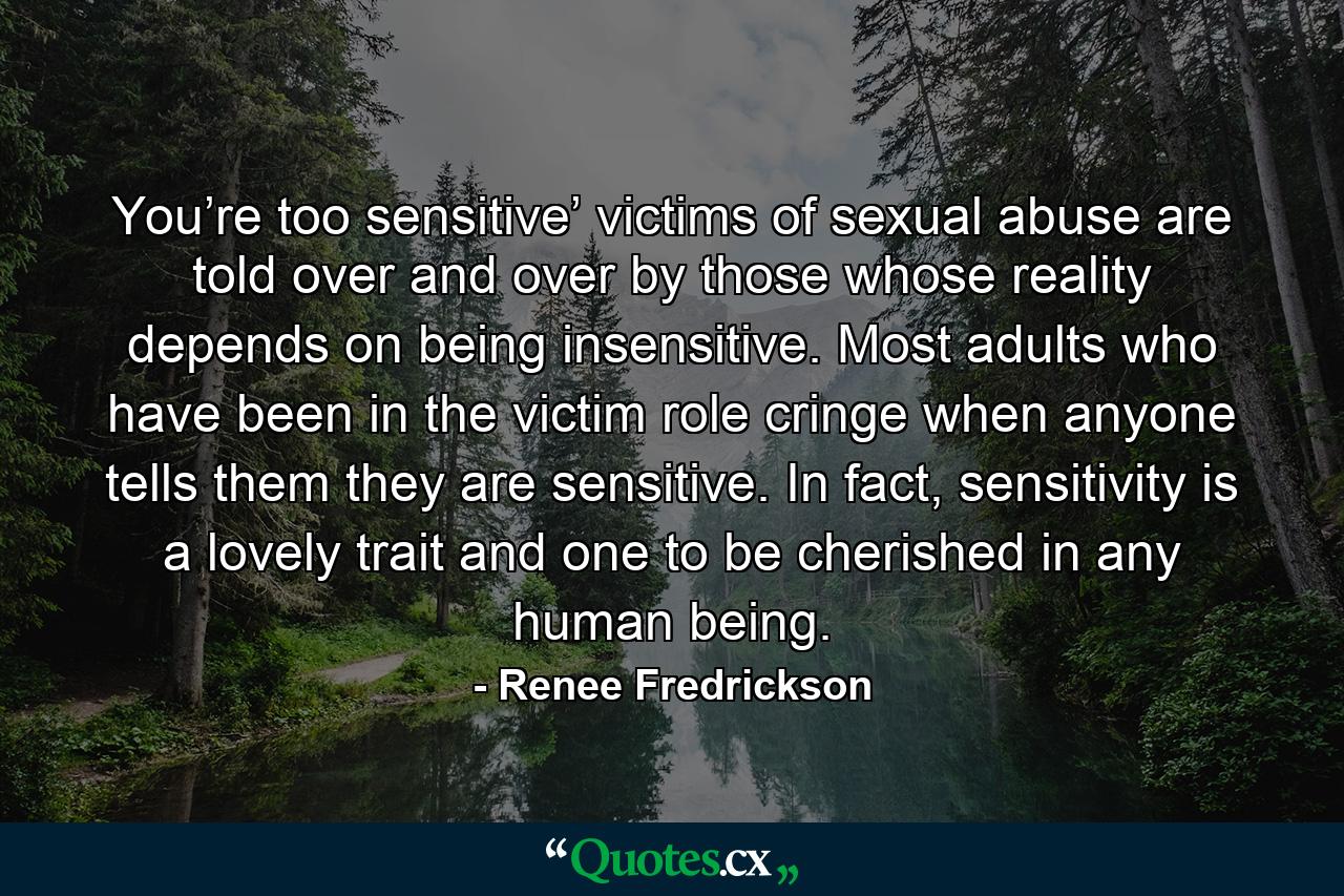 You’re too sensitive’ victims of sexual abuse are told over and over by those whose reality depends on being insensitive. Most adults who have been in the victim role cringe when anyone tells them they are sensitive. In fact, sensitivity is a lovely trait and one to be cherished in any human being. - Quote by Renee Fredrickson