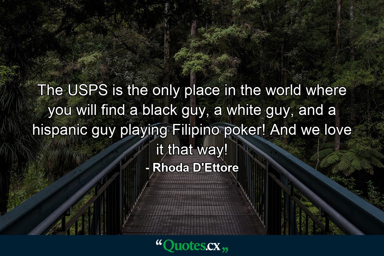 The USPS is the only place in the world where you will find a black guy, a white guy, and a hispanic guy playing Filipino poker! And we love it that way! - Quote by Rhoda D'Ettore