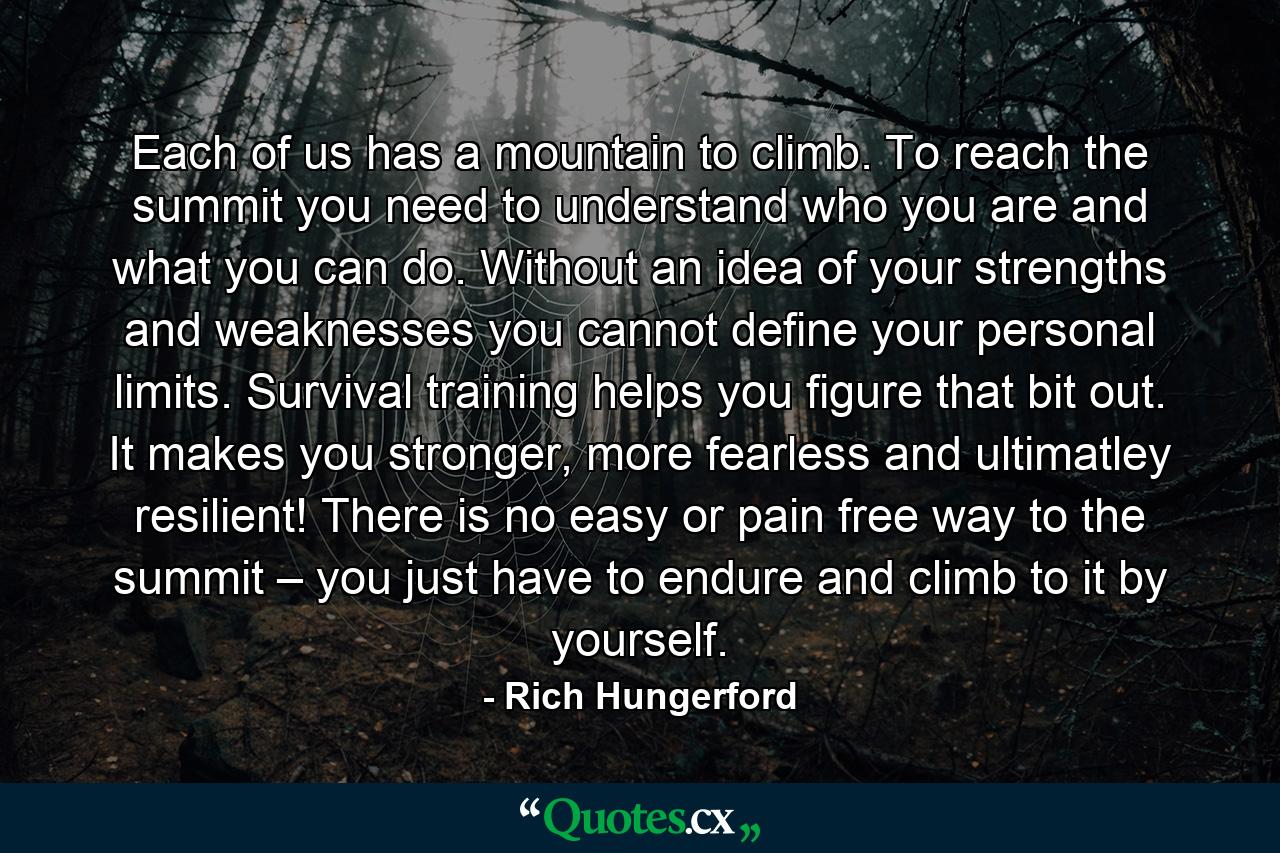 Each of us has a mountain to climb. To reach the summit you need to understand who you are and what you can do. Without an idea of your strengths and weaknesses you cannot define your personal limits. Survival training helps you figure that bit out. It makes you stronger, more fearless and ultimatley resilient! There is no easy or pain free way to the summit – you just have to endure and climb to it by yourself. - Quote by Rich Hungerford