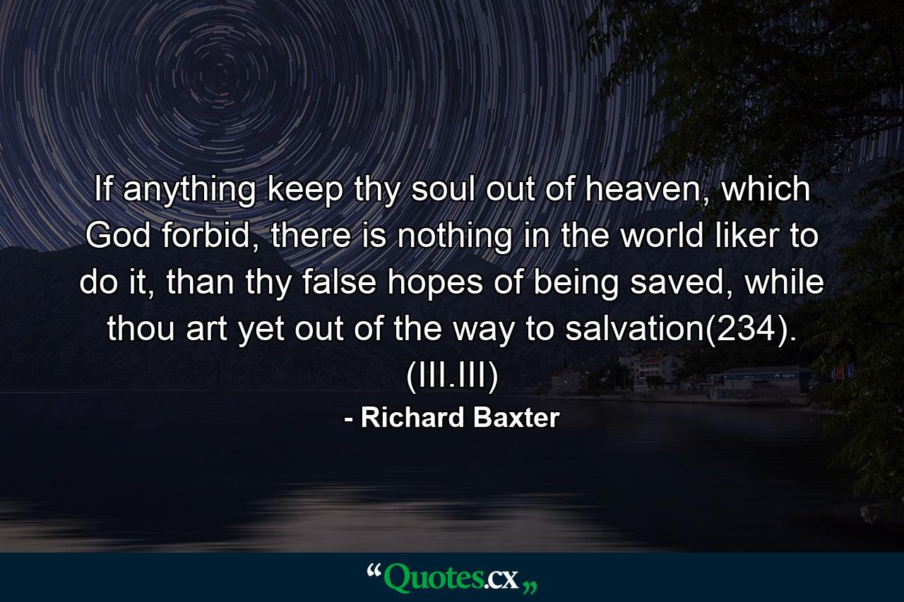 If anything keep thy soul out of heaven, which God forbid, there is nothing in the world liker to do it, than thy false hopes of being saved, while thou art yet out of the way to salvation(234). (III.III) - Quote by Richard Baxter