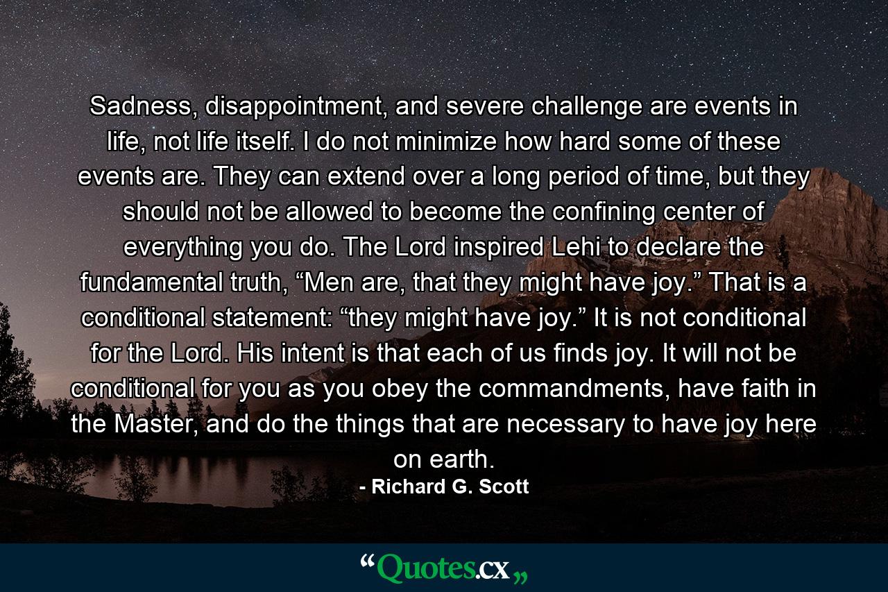 Sadness, disappointment, and severe challenge are events in life, not life itself. I do not minimize how hard some of these events are. They can extend over a long period of time, but they should not be allowed to become the confining center of everything you do. The Lord inspired Lehi to declare the fundamental truth, “Men are, that they might have joy.” That is a conditional statement: “they might have joy.” It is not conditional for the Lord. His intent is that each of us finds joy. It will not be conditional for you as you obey the commandments, have faith in the Master, and do the things that are necessary to have joy here on earth. - Quote by Richard G. Scott